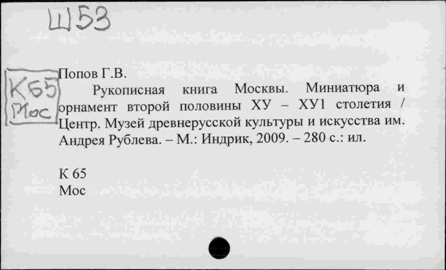 ﻿
^7~"7LJIonoB Г.В.
KS3 Рукописная книга Москвы. Миниатюра и орнамент второй половины ХУ - ХУ1 столетия / '—■— ‘Центр. Музей древнерусской культуры и искусства им. Андрея Рублева. — М.: Индрик, 2009. — 280 с.: ил.
К 65
Мос